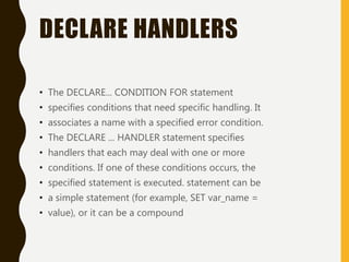 DECLARE HANDLERS
• The DECLARE... CONDITION FOR statement
• specifies conditions that need specific handling. It
• associates a name with a specified error condition.
• The DECLARE ... HANDLER statement specifies
• handlers that each may deal with one or more
• conditions. If one of these conditions occurs, the
• specified statement is executed. statement can be
• a simple statement (for example, SET var_name =
• value), or it can be a compound
 