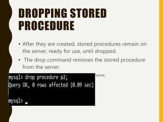 DROPPING STORED
PROCEDURE
• After they are created, stored procedures remain on
the server, ready for use, until dropped.
• The drop command removes the stored procedure
from the server.
• DROP PROCEDURE procedure_name;
• Example
 