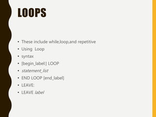 LOOPS
• These include while,loop,and repetitive
• Using Loop
• syntax
• [begin_label:] LOOP
• statement_list
• END LOOP [end_label]
• LEAVE:
• LEAVE label
 