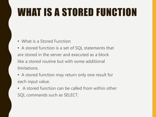 WHAT IS A STORED FUNCTION
• What is a Stored Function
• A stored function is a set of SQL statements that
are stored in the server and executed as a block
like a stored routine but with some additional
limitations.
• A stored function may return only one result for
each input value.
• A stored function can be called from within other
SQL commands such as SELECT.
 