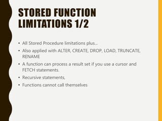 STORED FUNCTION
LIMITATIONS 1/2
• All Stored Procedure limitations plus...
• Also applied with ALTER, CREATE, DROP, LOAD, TRUNCATE,
RENAME
• A function can process a result set if you use a cursor and
FETCH statements.
• Recursive statements,
• Functions cannot call themselves
 