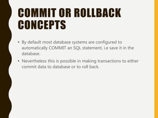 COMMIT OR ROLLBACK
CONCEPTS
• By default most database systems are configured to
automatically COMMIT an SQL statement, i.e save it in the
database.
• Nevertheless this is possible in making transactions to either
commit data to database or to roll back.
 