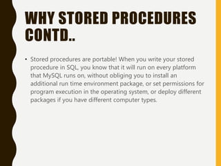 WHY STORED PROCEDURES
CONTD..
• Stored procedures are portable! When you write your stored
procedure in SQL, you know that it will run on every platform
that MySQL runs on, without obliging you to install an
additional run time environment package, or set permissions for
program execution in the operating system, or deploy different
packages if you have different computer types.
 