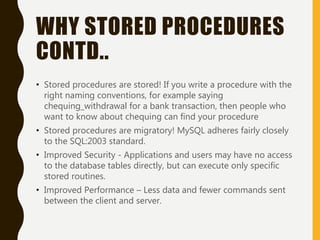 WHY STORED PROCEDURES
CONTD..
• Stored procedures are stored! If you write a procedure with the
right naming conventions, for example saying
chequing_withdrawal for a bank transaction, then people who
want to know about chequing can find your procedure
• Stored procedures are migratory! MySQL adheres fairly closely
to the SQL:2003 standard.
• Improved Security - Applications and users may have no access
to the database tables directly, but can execute only specific
stored routines.
• Improved Performance – Less data and fewer commands sent
between the client and server.
 