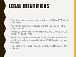LEGAL IDENTIFIERS
• Procedure Names are not case sensitive, so 'p1' and 'P1' are the
same name.
• You cannot use two procedures with the same name in the
same database
• Some SQL commands are not allowed: LOAD DATA, (UN)LOCK
TABLES, CHECK,REPAIR
• Stored Procedures have all limitations of Stored Functions if
called from withing a stored function UNDO handlers are not
supported.
• FOR loops are not supported. Identifiers cannot be passed in
variables
 