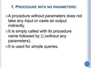 1. PROCEDURE WITH NO PARAMETERS:
A procedure without parameters does not
take any input or casts an output
indirectly.
It is simply called with its procedure
name followed by () (without any
parameters).
It is used for simple queries.
 