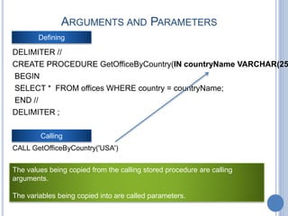 ARGUMENTS AND PARAMETERS
DELIMITER //
CREATE PROCEDURE GetOfficeByCountry(IN countryName VARCHAR(25
BEGIN
SELECT * FROM offices WHERE country = countryName;
END //
DELIMITER ;
Defining
Calling
CALL GetOfficeByCountry('USA')
The values being copied from the calling stored procedure are calling
arguments.
The variables being copied into are called parameters.
 