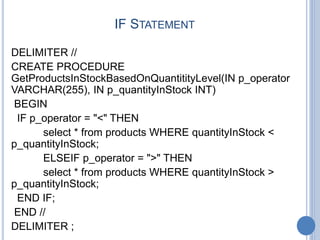 IF STATEMENT
DELIMITER //
CREATE PROCEDURE
GetProductsInStockBasedOnQuantitityLevel(IN p_operator
VARCHAR(255), IN p_quantityInStock INT)
BEGIN
IF p_operator = "<" THEN
select * from products WHERE quantityInStock <
p_quantityInStock;
ELSEIF p_operator = ">" THEN
select * from products WHERE quantityInStock >
p_quantityInStock;
END IF;
END //
DELIMITER ;
 
