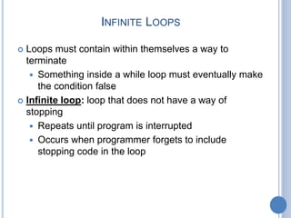 INFINITE LOOPS
 Loops must contain within themselves a way to
terminate
 Something inside a while loop must eventually make
the condition false
 Infinite loop: loop that does not have a way of
stopping
 Repeats until program is interrupted
 Occurs when programmer forgets to include
stopping code in the loop
 