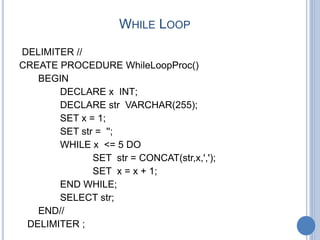 WHILE LOOP
DELIMITER //
CREATE PROCEDURE WhileLoopProc()
BEGIN
DECLARE x INT;
DECLARE str VARCHAR(255);
SET x = 1;
SET str = '';
WHILE x <= 5 DO
SET str = CONCAT(str,x,',');
SET x = x + 1;
END WHILE;
SELECT str;
END//
DELIMITER ;
 