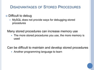 DISADVANTAGES OF STORED PROCEDURES
 Difficult to debug
 MySQL does not provide ways for debugging stored
procedures
Many stored procedures can increase memory use
 The more stored procedures you use, the more memory is
used
Can be difficult to maintain and develop stored procedures
 Another programming language to learn
 