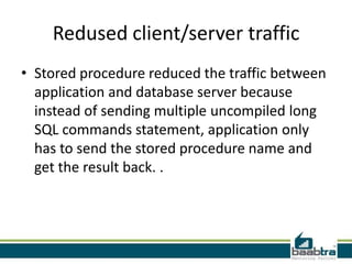 Redused client/server traffic
• Stored procedure reduced the traffic between
application and database server because
instead of sending multiple uncompiled long
SQL commands statement, application only
has to send the stored procedure name and
get the result back. .
 