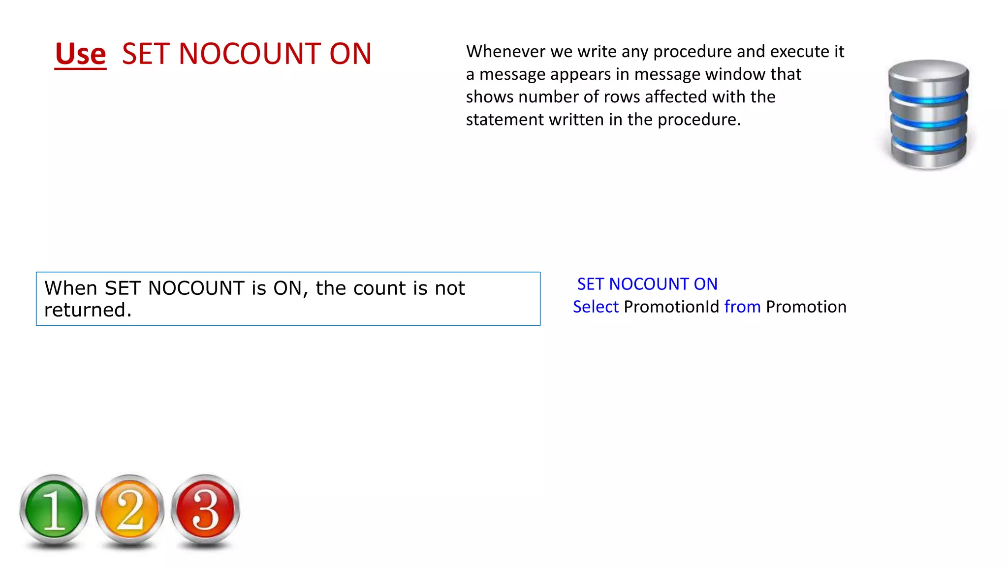 SET NOCOUNT ON Select PromotionId from Promotion Use SET NOCOUNT ON Whenever we write any procedure and execute it a message appears in message window that shows number of rows affected with the statement written in the procedure. When SET NOCOUNT is ON, the count is not returned. 