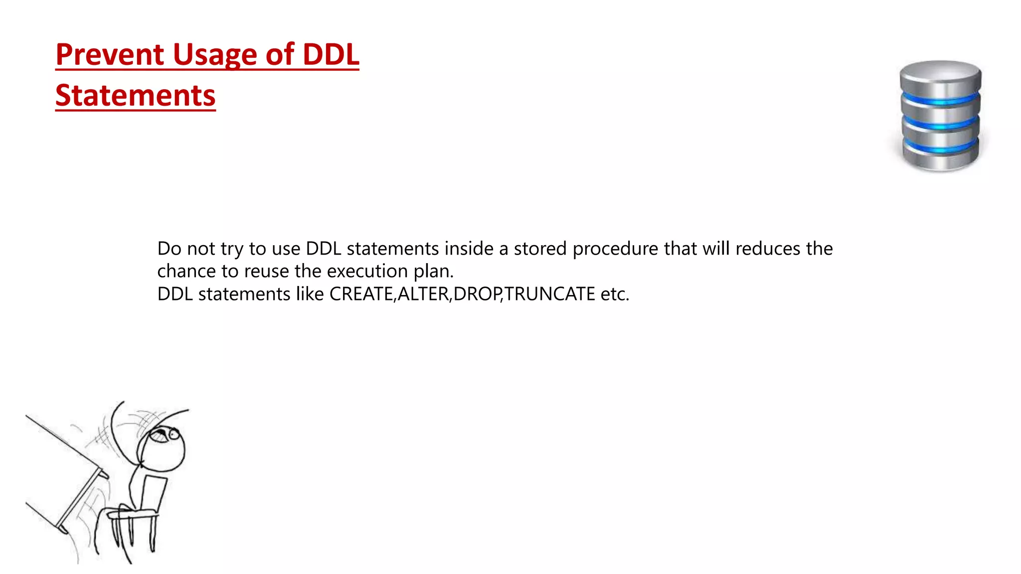 Do not try to use DDL statements inside a stored procedure that will reduces the chance to reuse the execution plan. DDL statements like CREATE,ALTER,DROP,TRUNCATE etc. Prevent Usage of DDL Statements 