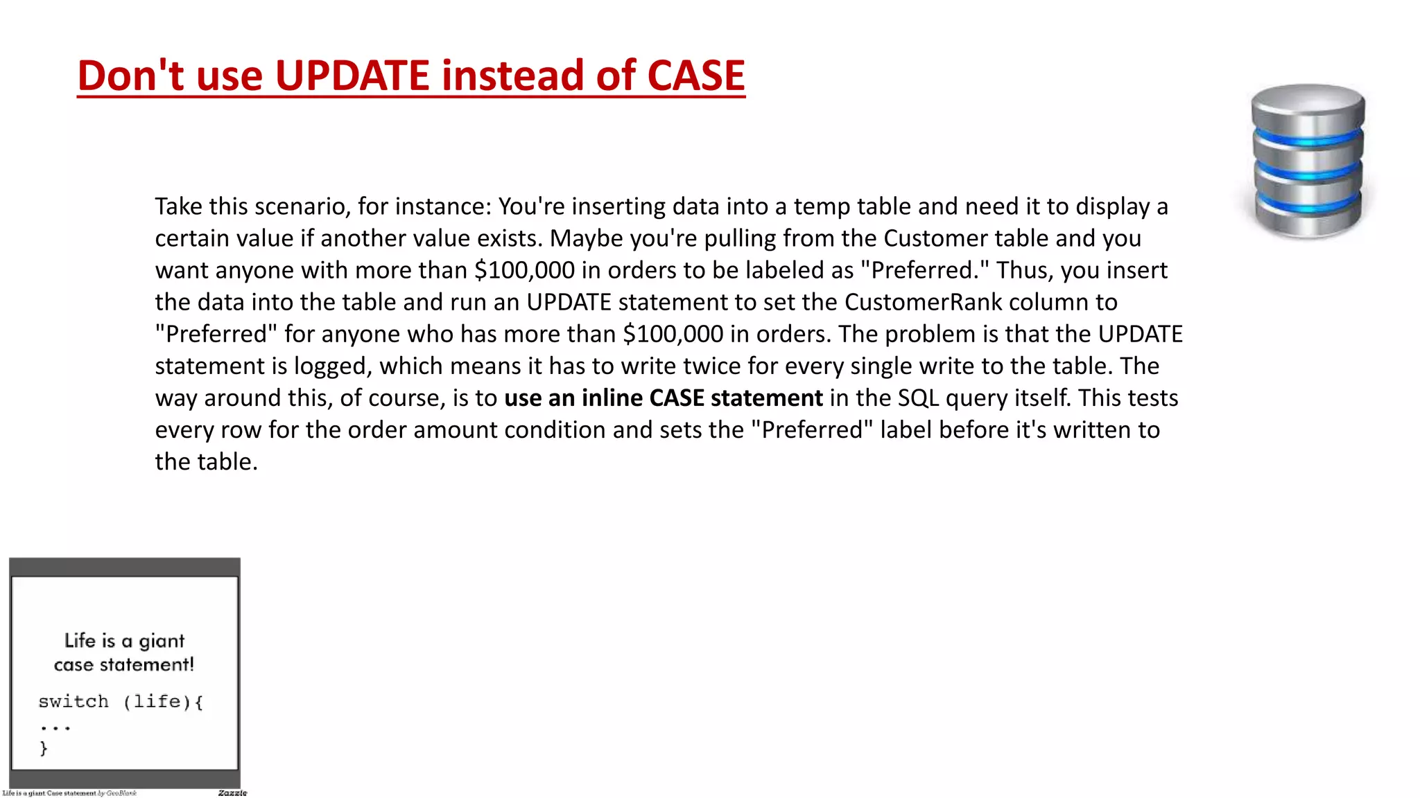 Don't use UPDATE instead of CASE Take this scenario, for instance: You're inserting data into a temp table and need it to display a certain value if another value exists. Maybe you're pulling from the Customer table and you want anyone with more than $100,000 in orders to be labeled as "Preferred." Thus, you insert the data into the table and run an UPDATE statement to set the CustomerRank column to "Preferred" for anyone who has more than $100,000 in orders. The problem is that the UPDATE statement is logged, which means it has to write twice for every single write to the table. The way around this, of course, is to use an inline CASE statement in the SQL query itself. This tests every row for the order amount condition and sets the "Preferred" label before it's written to the table. 