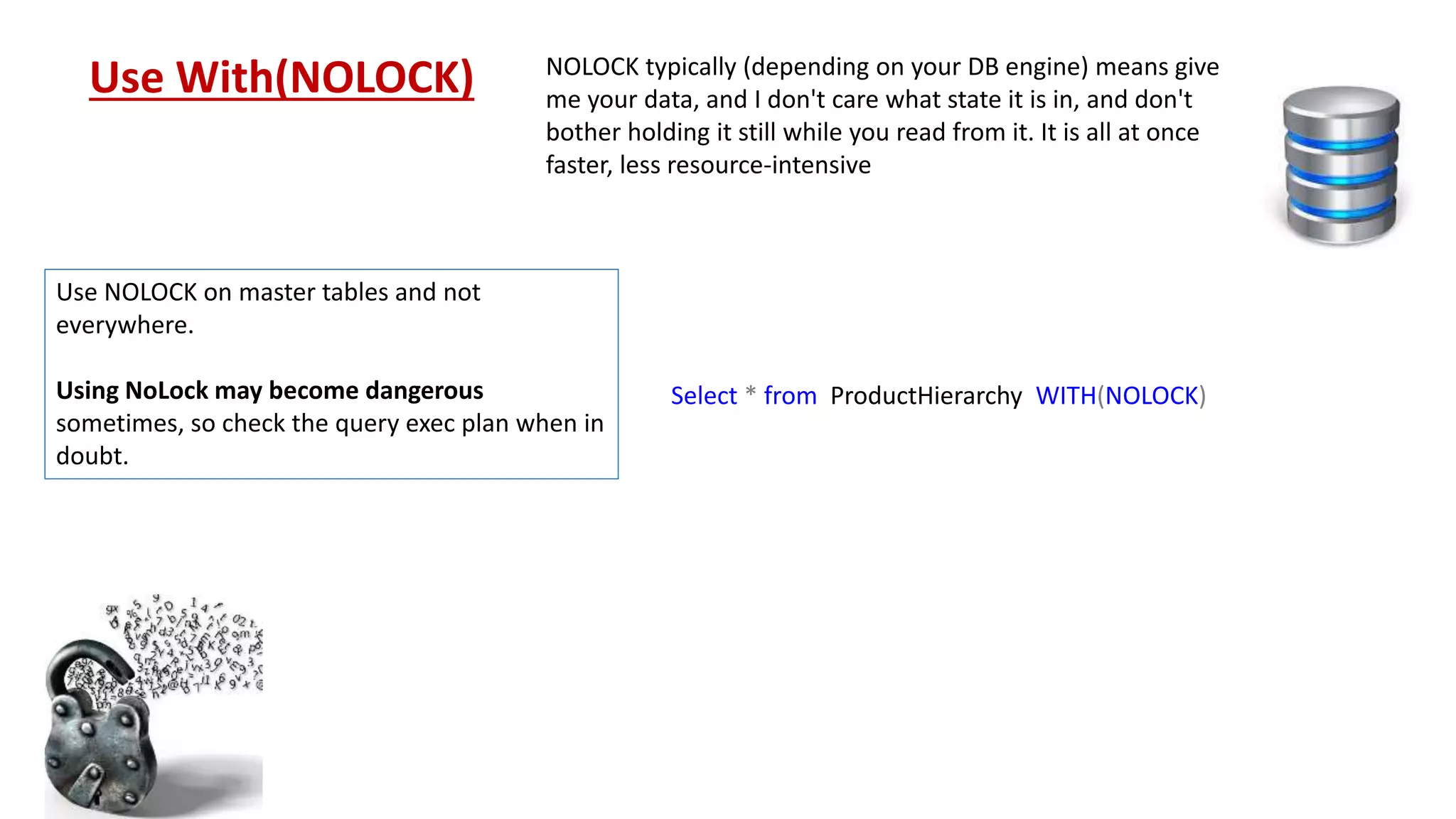 Select * from ProductHierarchy WITH(NOLOCK) Use With(NOLOCK) NOLOCK typically (depending on your DB engine) means give me your data, and I don't care what state it is in, and don't bother holding it still while you read from it. It is all at once faster, less resource-intensive Use NOLOCK on master tables and not everywhere. Using NoLock may become dangerous sometimes, so check the query exec plan when in doubt. 