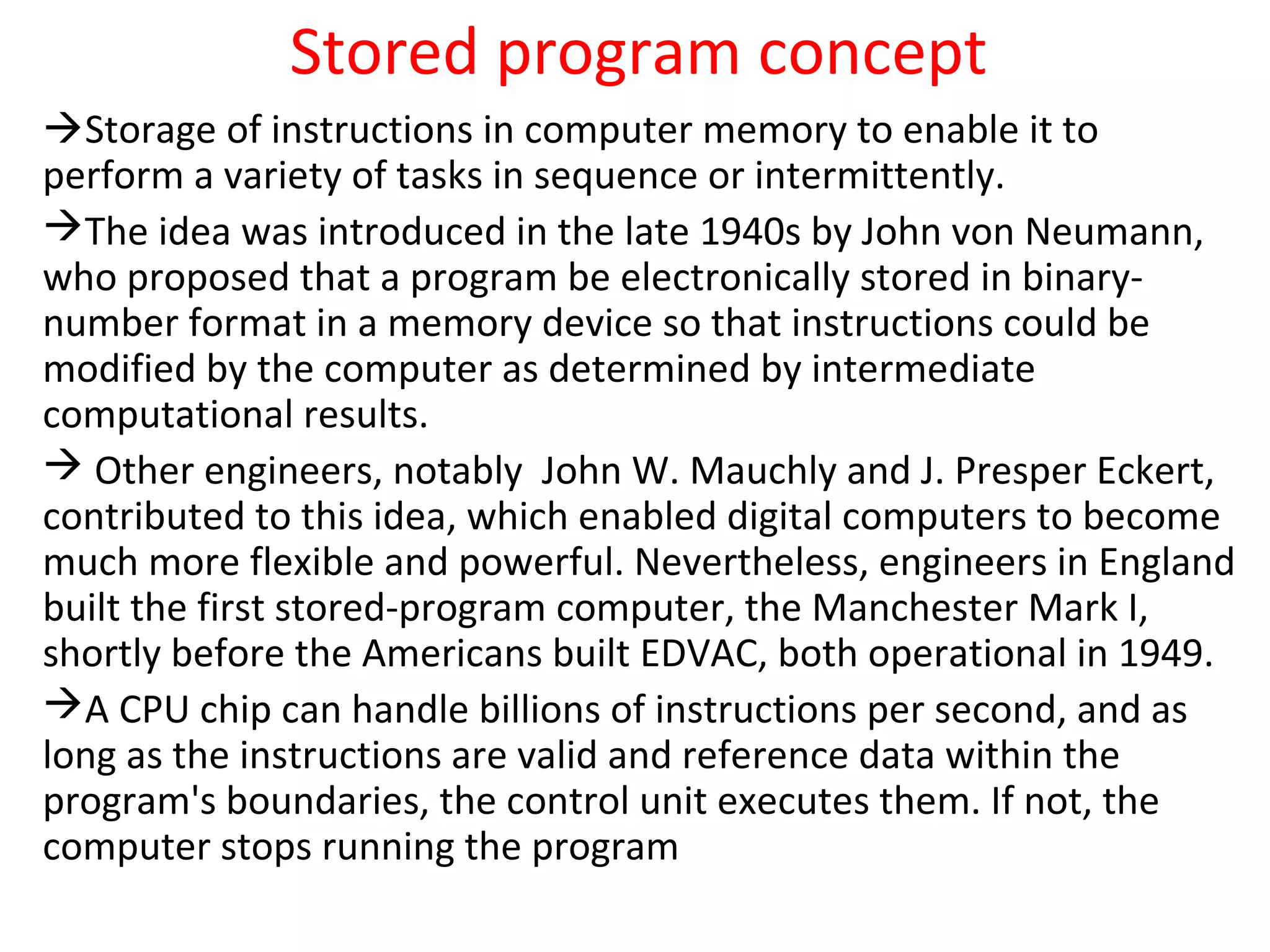 Stored program concept
Storage of instructions in computer memory to enable it to
perform a variety of tasks in sequence or intermittently.
The idea was introduced in the late 1940s by John von Neumann,
who proposed that a program be electronically stored in binary-
number format in a memory device so that instructions could be
modified by the computer as determined by intermediate
computational results.
 Other engineers, notably John W. Mauchly and J. Presper Eckert,
contributed to this idea, which enabled digital computers to become
much more flexible and powerful. Nevertheless, engineers in England
built the first stored-program computer, the Manchester Mark I,
shortly before the Americans built EDVAC, both operational in 1949.
A CPU chip can handle billions of instructions per second, and as
long as the instructions are valid and reference data within the
program's boundaries, the control unit executes them. If not, the
computer stops running the program
 