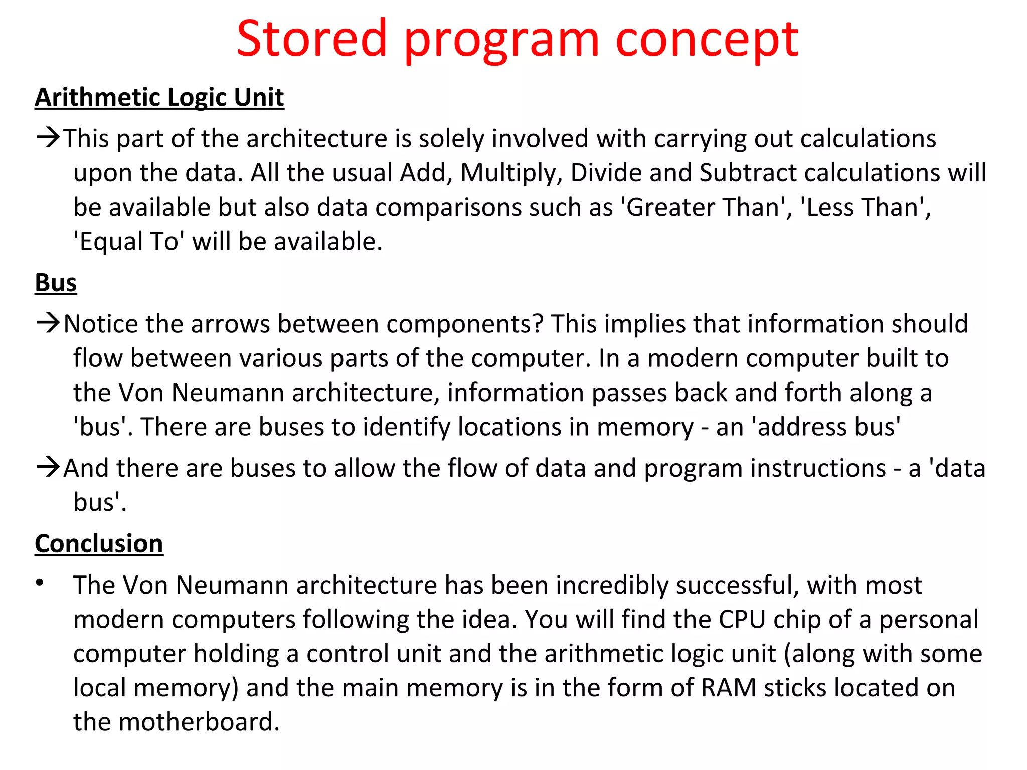 Stored program concept
Arithmetic Logic Unit
This part of the architecture is solely involved with carrying out calculations
upon the data. All the usual Add, Multiply, Divide and Subtract calculations will
be available but also data comparisons such as 'Greater Than', 'Less Than',
'Equal To' will be available.
Bus
Notice the arrows between components? This implies that information should
flow between various parts of the computer. In a modern computer built to
the Von Neumann architecture, information passes back and forth along a
'bus'. There are buses to identify locations in memory - an 'address bus'
And there are buses to allow the flow of data and program instructions - a 'data
bus'.
Conclusion
• The Von Neumann architecture has been incredibly successful, with most
modern computers following the idea. You will find the CPU chip of a personal
computer holding a control unit and the arithmetic logic unit (along with some
local memory) and the main memory is in the form of RAM sticks located on
the motherboard.
 