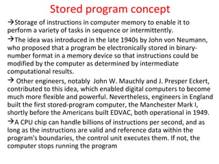 Stored program concept
Storage of instructions in computer memory to enable it to
perform a variety of tasks in sequence or intermittently.
The idea was introduced in the late 1940s by John von Neumann,
who proposed that a program be electronically stored in binary-
number format in a memory device so that instructions could be
modified by the computer as determined by intermediate
computational results.
 Other engineers, notably John W. Mauchly and J. Presper Eckert,
contributed to this idea, which enabled digital computers to become
much more flexible and powerful. Nevertheless, engineers in England
built the first stored-program computer, the Manchester Mark I,
shortly before the Americans built EDVAC, both operational in 1949.
A CPU chip can handle billions of instructions per second, and as
long as the instructions are valid and reference data within the
program's boundaries, the control unit executes them. If not, the
computer stops running the program
 