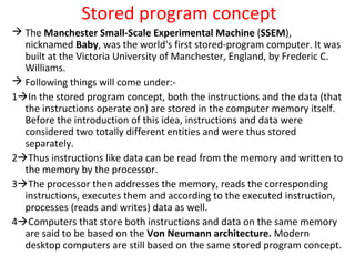 Stored program concept
 The Manchester Small-Scale Experimental Machine (SSEM),
nicknamed Baby, was the world's first stored-program computer. It was
built at the Victoria University of Manchester, England, by Frederic C.
Williams.
 Following things will come under:-
1In the stored program concept, both the instructions and the data (that
the instructions operate on) are stored in the computer memory itself.
Before the introduction of this idea, instructions and data were
considered two totally different entities and were thus stored
separately.
2Thus instructions like data can be read from the memory and written to
the memory by the processor.
3The processor then addresses the memory, reads the corresponding
instructions, executes them and according to the executed instruction,
processes (reads and writes) data as well.
4Computers that store both instructions and data on the same memory
are said to be based on the Von Neumann architecture. Modern
desktop computers are still based on the same stored program concept.
 