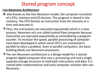 Stored program concept
Von Neumann Architecture
 also known as the Von Neumann model, the computer consisted
of a CPU, memory and I/O devices. The program is stored in the
memory. The CPU fetches an instruction from the memory at a
time and executes it.
Thus, the instructions are executed sequentially which is a slow
process. Neumann m/c are called control flow computer because
instruction are executed sequentially as controlled by a program
counter. To increase the speed, parallel processing of computer
have been developed in which serial CPU’s are connected in
parallel to solve a problem. Even in parallel computers, the basic
building blocks are Neumann processors.
The von Neumann architecture is a design model for a stored-
program digital computer that uses a processing unit and a single
separate storage structure to hold both instructions and data. It is
named after mathematician and early computer scientist John von
Neumann.
 