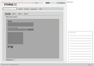 Upload Step 1
A-PDF Merger DEMO : Purchase from www.A-PDF.com to remove the watermark   Alan watts   UPLOAD   WISHLIST HELP   CHECKOUT

      STOREE.SE
     Search for stories...             Search   Discover   Contributors   FAQ


           STEP 1            STEP 2   STEP 3    STEP 4
           About the story :

                 TITLE


                 Choose thumbnail
                                                         UPLOAD

                                                                                                                               Comments




                    NEXT




            PROCESSING



The Cover Story - Website Wireframes                                                                                                       Bee Built
 