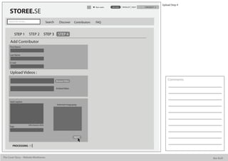 Upload Step 4
                                                                                            Alan watts   UPLOAD   WISHLIST HELP   CHECKOUT

      STOREE.SE
     Search for stories...                          Search     Discover      Contributors   FAQ


             STEP 1          STEP 2                STEP 3     STEP 4
      Add Contributor
      First Name


      Last Name


      E mail



      Upload Videos :
                                                             Browse Video                                                                        Comments

                                                             Embed Video




      Add Caption
                                                             Selected image.jpeg




                             500 character limit
      Tags



                                                                             NEXT


         PROCESSING



The Cover Story - Website Wireframes                                                                                                                         Bee Built
 