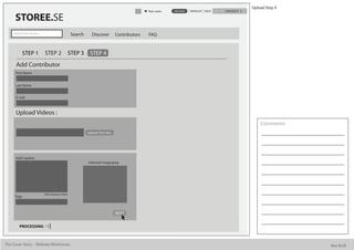 Upload Step 4
                                                                                               Alan watts   UPLOAD   WISHLIST HELP   CHECKOUT

      STOREE.SE
     Search for stories...                          Search      Discover        Contributors   FAQ


             STEP 1          STEP 2                STEP 3     STEP 4
      Add Contributor
      First Name


      Last Name


      E mail



      Upload Videos :
                                                                                                                                                    Comments
                                                             Upload Text doc.




      Add Caption
                                                             Selected image.jpeg




                             500 character limit
      Tags



                                                                                NEXT


         PROCESSING



The Cover Story - Website Wireframes                                                                                                                            Bee Built
 