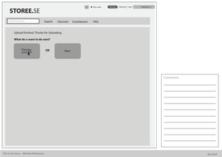 Alan watts   UPLOAD   WISHLIST HELP   CHECKOUT

      STOREE.SE
     Search for stories...             Search   Discover    Contributors   FAQ


           Upload nished, Thanks for Uploading.

           What do u want to do next?


                     Preview           OR            Next
                     your le




                                                                                                                            Comments




The Cover Story - Website Wireframes                                                                                                   Bee Built
 