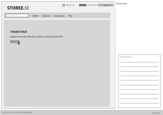 Upload Step 3
                                                                          Alan watts   UPLOAD   WISHLIST HELP   CHECKOUT

      STOREE.SE
     Search for stories...             Search   Discover   Contributors   FAQ




           THANK YOU!!
           Upload Successful, Would you like to upload another le?

             UPLOAD




                                                                                                                               Comments




The Cover Story - Website Wireframes                                                                                                       Bee Built
 