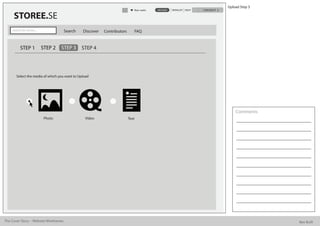 Upload Step 3
                                                                             Alan watts   UPLOAD   WISHLIST HELP   CHECKOUT

      STOREE.SE
     Search for stories...             Search   Discover   Contributors      FAQ


           STEP 1            STEP 2   STEP 3    STEP 4




        Select the media of which you want to Upload




                                                                                                                                  Comments
                              Photo              Video                    Text




The Cover Story - Website Wireframes                                                                                                          Bee Built
 