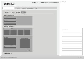Upload Step 4
                                                                                            Alan watts   UPLOAD   WISHLIST HELP   CHECKOUT

      STOREE.SE
     Search for stories...                          Search     Discover      Contributors   FAQ


             STEP 1          STEP 2                STEP 3     STEP 4
      Add Contributor
      First Name


      Last Name


      E mail



      Upload Photos :
       ADD           REMOVE
                                                                                                                                                 Comments




      Add Caption
                                                             Selected image.jpeg




                             500 character limit
      Tags



                                                                             NEXT


         PROCESSING



The Cover Story - Website Wireframes                                                                                                                         Bee Built
 