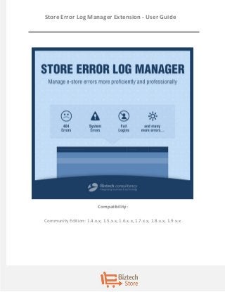 1 
Store Error Log Manager Extension - User Guide 
Compatibility: 
Community Edition: 1.4.x.x, 1.5.x.x, 1.6.x.x, 1.7.x.x, 1.8.x.x, 1.9.x.x  