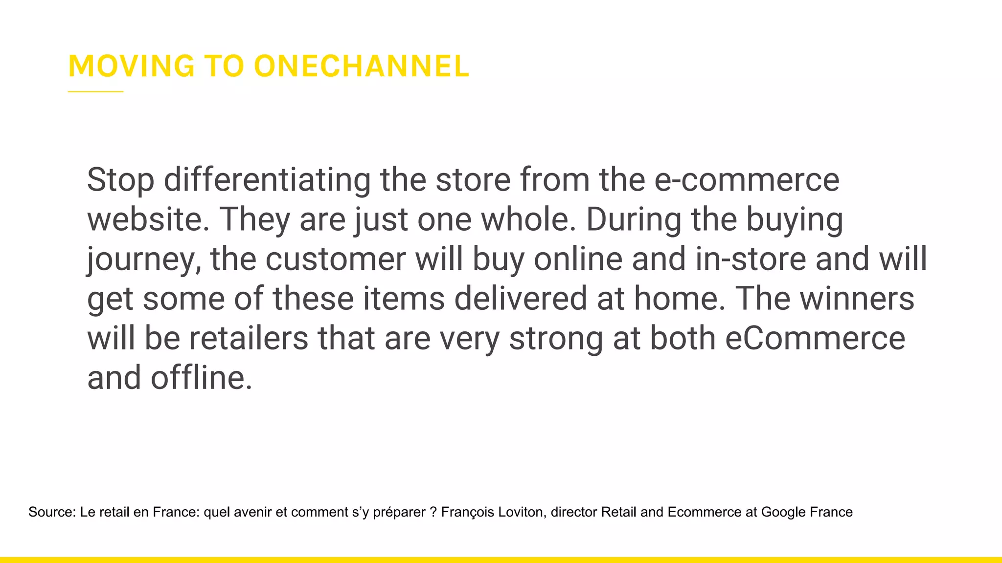 Stop differentiating the store from the e-commerce
website. They are just one whole. During the buying
journey, the customer will buy online and in-store and will
get some of these items delivered at home. The winners
will be retailers that are very strong at both eCommerce
and offline.
Source: Le retail en France: quel avenir et comment s’y préparer ? François Loviton, director Retail and Ecommerce at Google France
MOVING TO ONECHANNEL
 