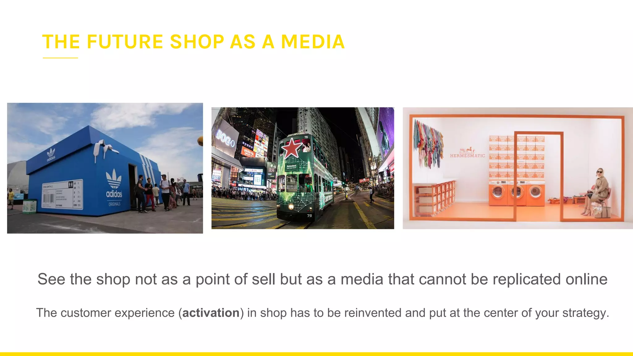 See the shop not as a point of sell but as a media that cannot be replicated online
The customer experience (activation) in shop has to be reinvented and put at the center of your strategy.
THE FUTURE SHOP AS A MEDIA
 