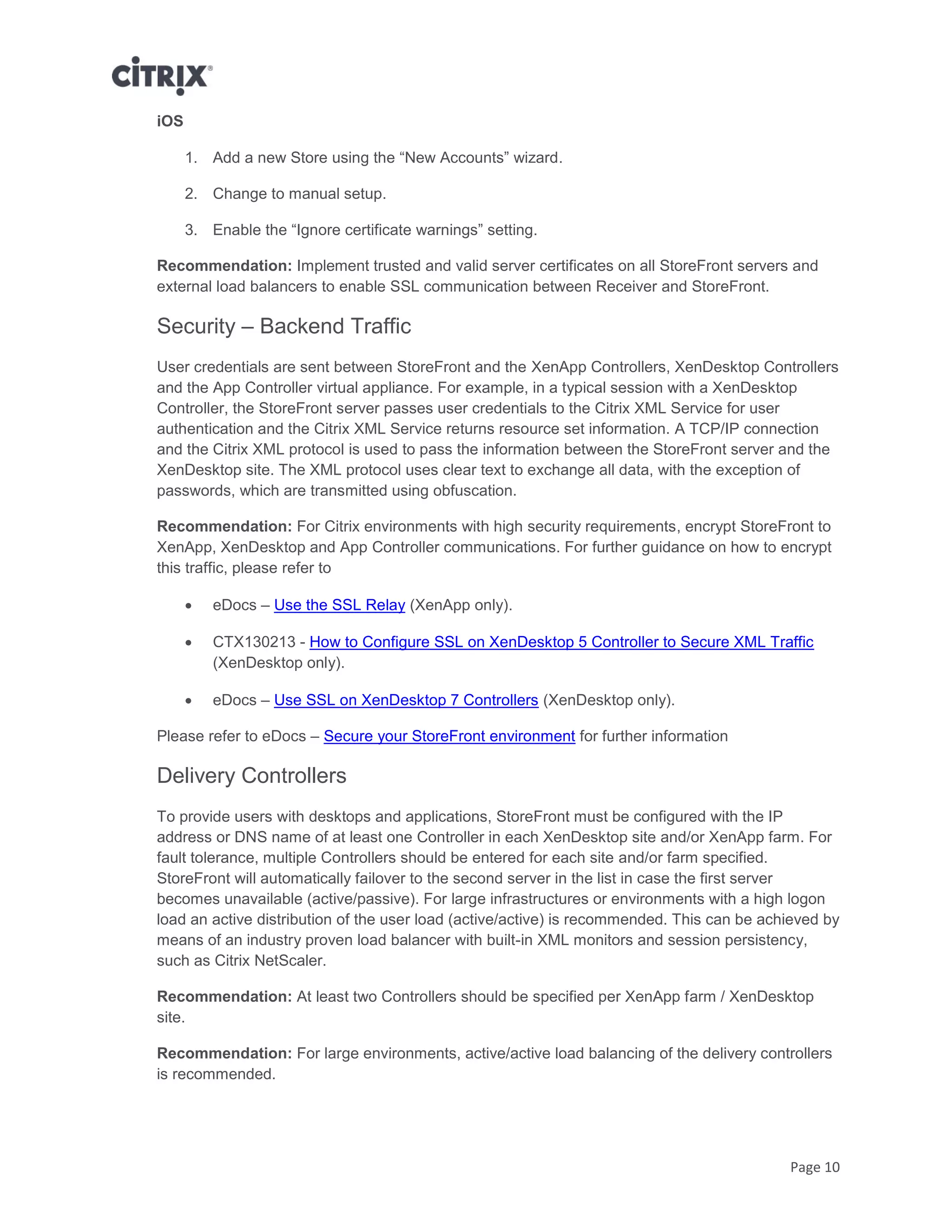 Page 10
iOS
1. Add a new Store using the “New Accounts” wizard.
2. Change to manual setup.
3. Enable the “Ignore certificate warnings” setting.
Recommendation: Implement trusted and valid server certificates on all StoreFront servers and
external load balancers to enable SSL communication between Receiver and StoreFront.
Security – Backend Traffic
User credentials are sent between StoreFront and the XenApp Controllers, XenDesktop Controllers
and the App Controller virtual appliance. For example, in a typical session with a XenDesktop
Controller, the StoreFront server passes user credentials to the Citrix XML Service for user
authentication and the Citrix XML Service returns resource set information. A TCP/IP connection
and the Citrix XML protocol is used to pass the information between the StoreFront server and the
XenDesktop site. The XML protocol uses clear text to exchange all data, with the exception of
passwords, which are transmitted using obfuscation.
Recommendation: For Citrix environments with high security requirements, encrypt StoreFront to
XenApp, XenDesktop and App Controller communications. For further guidance on how to encrypt
this traffic, please refer to
 eDocs – Use the SSL Relay (XenApp only).
 CTX130213 - How to Configure SSL on XenDesktop 5 Controller to Secure XML Traffic
(XenDesktop only).
 eDocs – Use SSL on XenDesktop 7 Controllers (XenDesktop only).
Please refer to eDocs – Secure your StoreFront environment for further information
Delivery Controllers
To provide users with desktops and applications, StoreFront must be configured with the IP
address or DNS name of at least one Controller in each XenDesktop site and/or XenApp farm. For
fault tolerance, multiple Controllers should be entered for each site and/or farm specified.
StoreFront will automatically failover to the second server in the list in case the first server
becomes unavailable (active/passive). For large infrastructures or environments with a high logon
load an active distribution of the user load (active/active) is recommended. This can be achieved by
means of an industry proven load balancer with built-in XML monitors and session persistency,
such as Citrix NetScaler.
Recommendation: At least two Controllers should be specified per XenApp farm / XenDesktop
site.
Recommendation: For large environments, active/active load balancing of the delivery controllers
is recommended.
 