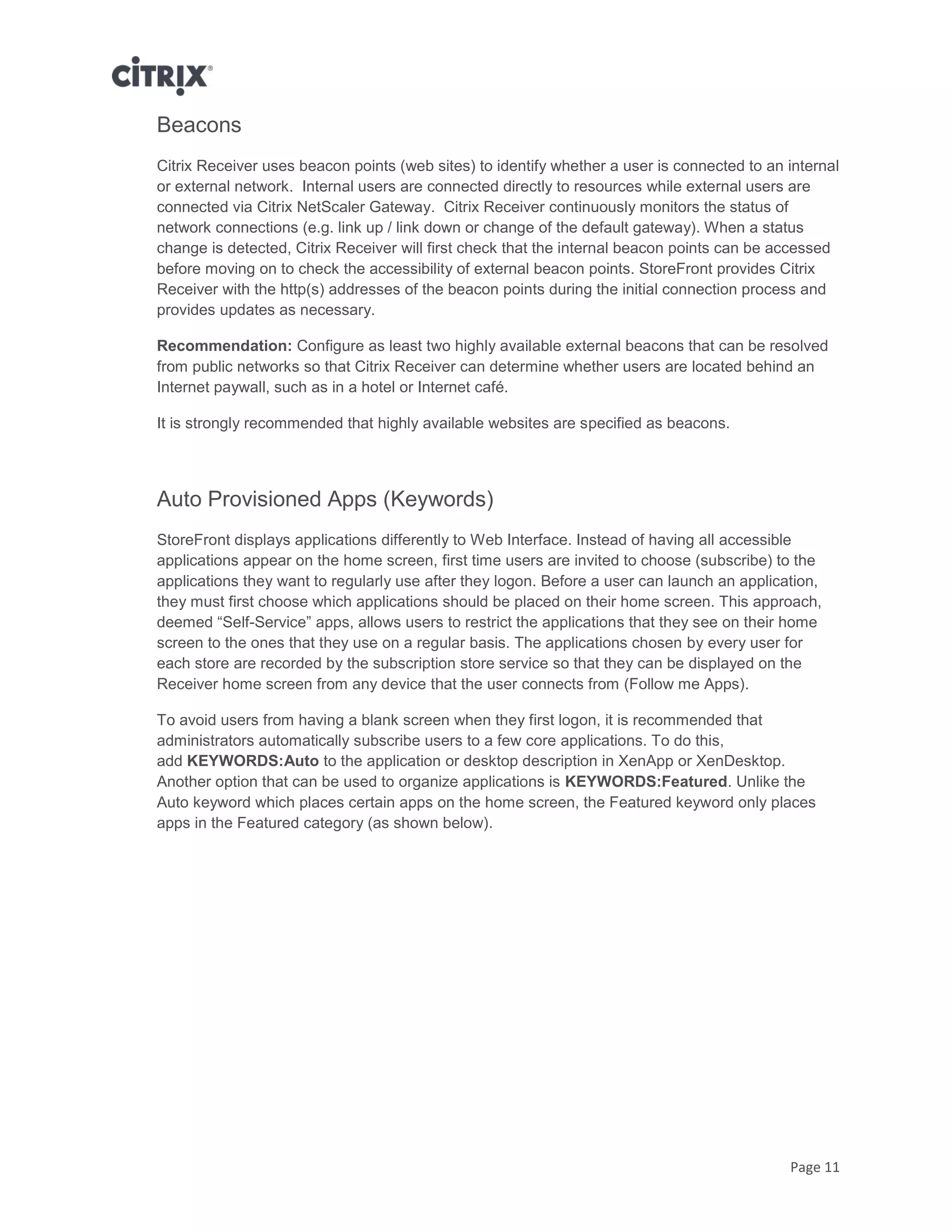 Page 11
Beacons
Citrix Receiver uses beacon points (web sites) to identify whether a user is connected to an internal
or external network. Internal users are connected directly to resources while external users are
connected via Citrix NetScaler Gateway. Citrix Receiver continuously monitors the status of
network connections (e.g. link up / link down or change of the default gateway). When a status
change is detected, Citrix Receiver will first check that the internal beacon points can be accessed
before moving on to check the accessibility of external beacon points. StoreFront provides Citrix
Receiver with the http(s) addresses of the beacon points during the initial connection process and
provides updates as necessary.
Recommendation: Configure as least two highly available external beacons that can be resolved
from public networks so that Citrix Receiver can determine whether users are located behind an
Internet paywall, such as in a hotel or Internet café.
It is strongly recommended that highly available websites are specified as beacons.
Auto Provisioned Apps (Keywords)
StoreFront displays applications differently to Web Interface. Instead of having all accessible
applications appear on the home screen, first time users are invited to choose (subscribe) to the
applications they want to regularly use after they logon. Before a user can launch an application,
they must first choose which applications should be placed on their home screen. This approach,
deemed “Self-Service” apps, allows users to restrict the applications that they see on their home
screen to the ones that they use on a regular basis. The applications chosen by every user for
each store are recorded by the subscription store service so that they can be displayed on the
Receiver home screen from any device that the user connects from (Follow me Apps).
To avoid users from having a blank screen when they first logon, it is recommended that
administrators automatically subscribe users to a few core applications. To do this,
add KEYWORDS:Auto to the application or desktop description in XenApp or XenDesktop.
Another option that can be used to organize applications is KEYWORDS:Featured. Unlike the
Auto keyword which places certain apps on the home screen, the Featured keyword only places
apps in the Featured category (as shown below).
 