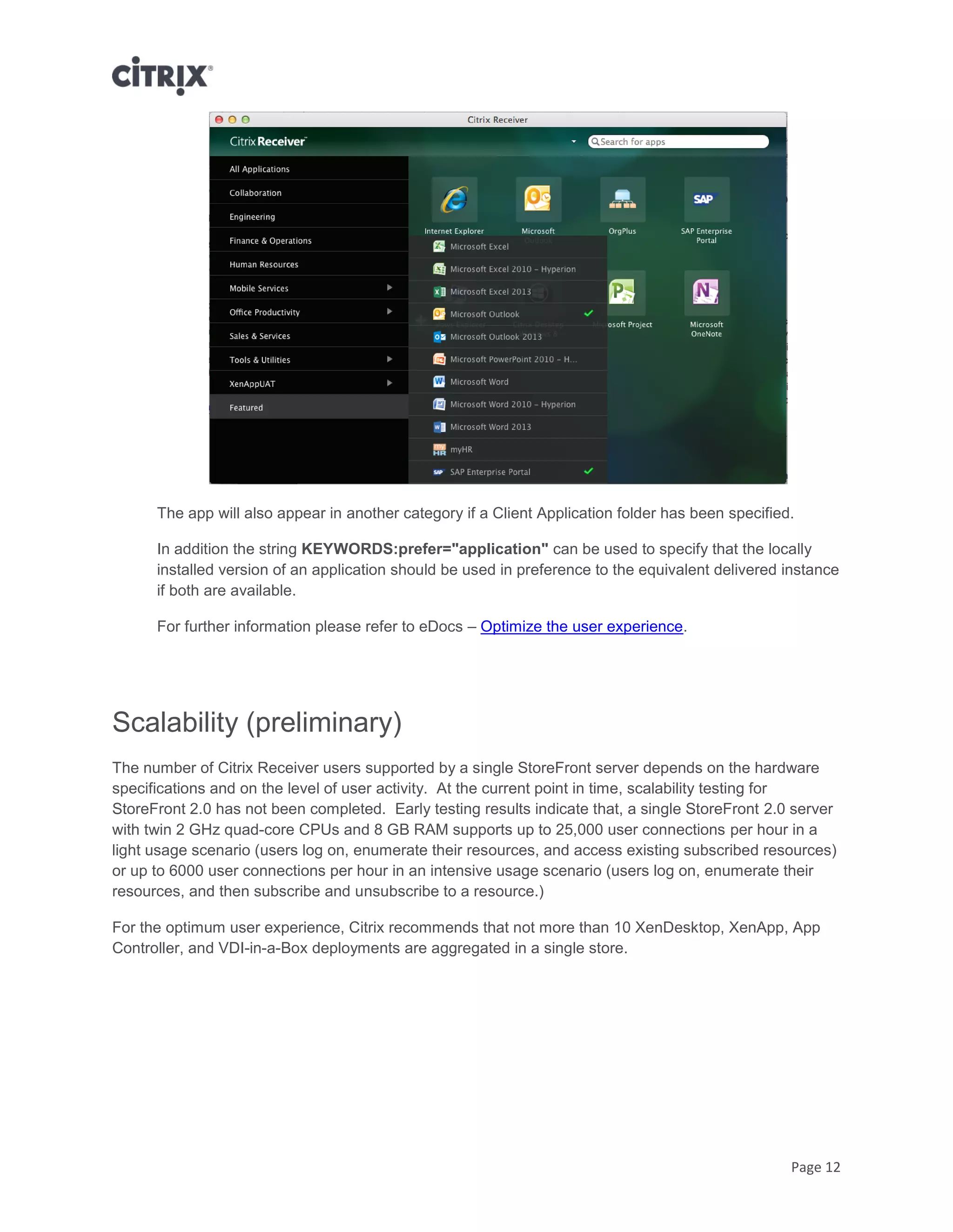 Page 12
The app will also appear in another category if a Client Application folder has been specified.
In addition the string KEYWORDS:prefer="application" can be used to specify that the locally
installed version of an application should be used in preference to the equivalent delivered instance
if both are available.
For further information please refer to eDocs – Optimize the user experience.
Scalability (preliminary)
The number of Citrix Receiver users supported by a single StoreFront server depends on the hardware
specifications and on the level of user activity. At the current point in time, scalability testing for
StoreFront 2.0 has not been completed. Early testing results indicate that, a single StoreFront 2.0 server
with twin 2 GHz quad-core CPUs and 8 GB RAM supports up to 25,000 user connections per hour in a
light usage scenario (users log on, enumerate their resources, and access existing subscribed resources)
or up to 6000 user connections per hour in an intensive usage scenario (users log on, enumerate their
resources, and then subscribe and unsubscribe to a resource.)
For the optimum user experience, Citrix recommends that not more than 10 XenDesktop, XenApp, App
Controller, and VDI-in-a-Box deployments are aggregated in a single store.
 