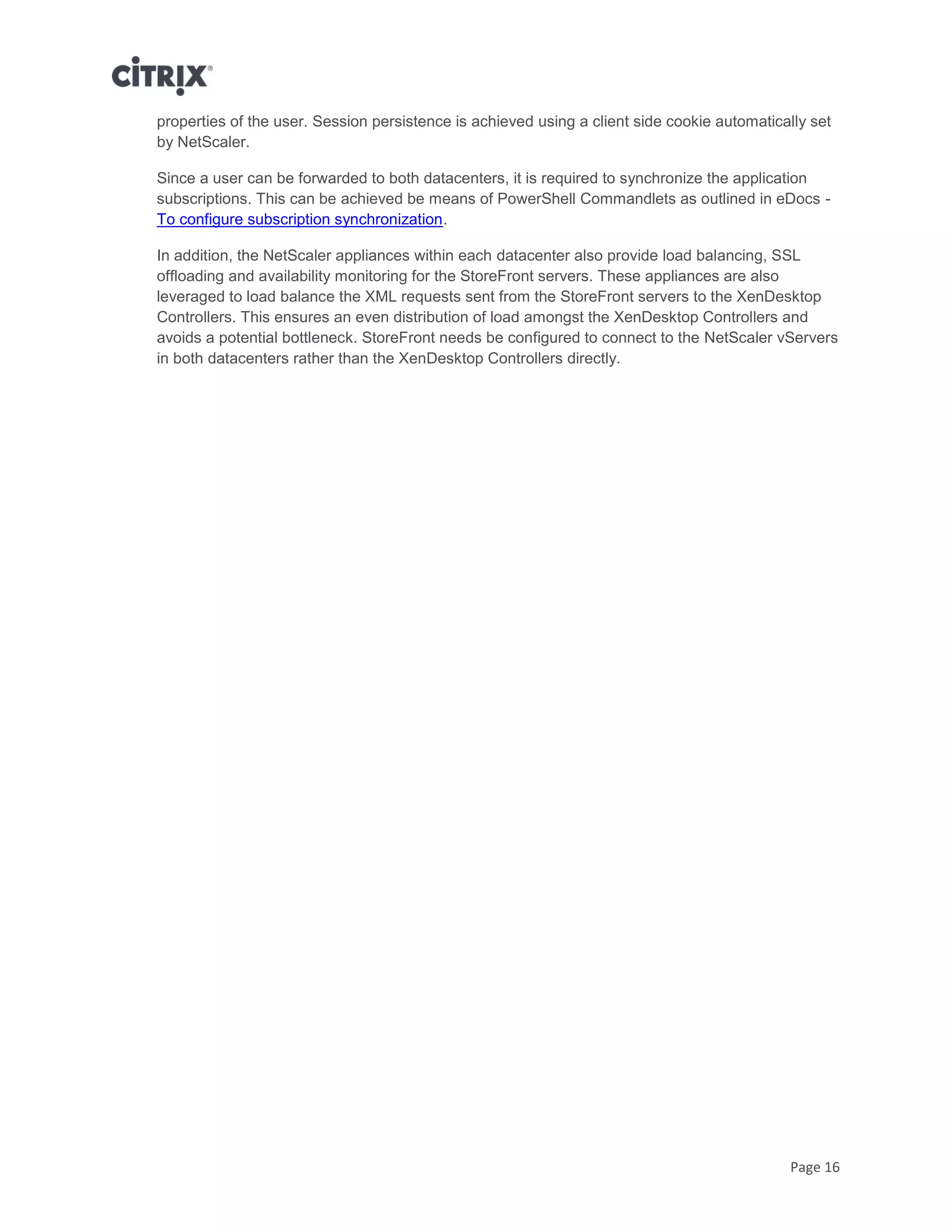 Page 16
properties of the user. Session persistence is achieved using a client side cookie automatically set
by NetScaler.
Since a user can be forwarded to both datacenters, it is required to synchronize the application
subscriptions. This can be achieved be means of PowerShell Commandlets as outlined in eDocs -
To configure subscription synchronization.
In addition, the NetScaler appliances within each datacenter also provide load balancing, SSL
offloading and availability monitoring for the StoreFront servers. These appliances are also
leveraged to load balance the XML requests sent from the StoreFront servers to the XenDesktop
Controllers. This ensures an even distribution of load amongst the XenDesktop Controllers and
avoids a potential bottleneck. StoreFront needs be configured to connect to the NetScaler vServers
in both datacenters rather than the XenDesktop Controllers directly.
 
