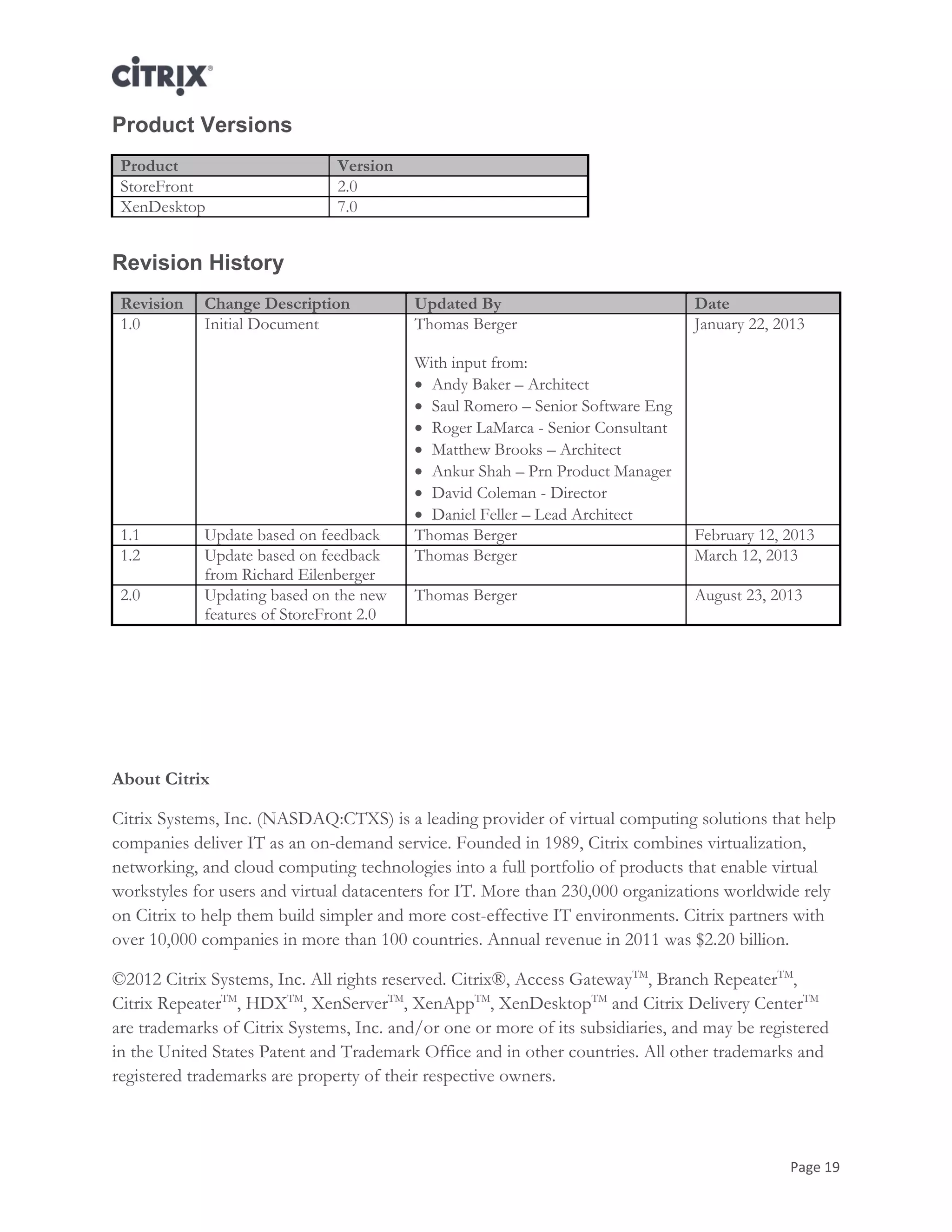 Page 19
Product Versions
Product Version
StoreFront 2.0
XenDesktop 7.0
Revision History
Revision Change Description Updated By Date
1.0 Initial Document Thomas Berger
With input from:
 Andy Baker – Architect
 Saul Romero – Senior Software Eng
 Roger LaMarca - Senior Consultant
 Matthew Brooks – Architect
 Ankur Shah – Prn Product Manager
 David Coleman - Director
 Daniel Feller – Lead Architect
January 22, 2013
1.1 Update based on feedback Thomas Berger February 12, 2013
1.2 Update based on feedback
from Richard Eilenberger
Thomas Berger March 12, 2013
2.0 Updating based on the new
features of StoreFront 2.0
Thomas Berger August 23, 2013
About Citrix
Citrix Systems, Inc. (NASDAQ:CTXS) is a leading provider of virtual computing solutions that help
companies deliver IT as an on-demand service. Founded in 1989, Citrix combines virtualization,
networking, and cloud computing technologies into a full portfolio of products that enable virtual
workstyles for users and virtual datacenters for IT. More than 230,000 organizations worldwide rely
on Citrix to help them build simpler and more cost-effective IT environments. Citrix partners with
over 10,000 companies in more than 100 countries. Annual revenue in 2011 was $2.20 billion.
©2012 Citrix Systems, Inc. All rights reserved. Citrix®, Access GatewayTM
, Branch RepeaterTM
,
Citrix RepeaterTM
, HDXTM
, XenServerTM
, XenAppTM
, XenDesktopTM
and Citrix Delivery CenterTM
are trademarks of Citrix Systems, Inc. and/or one or more of its subsidiaries, and may be registered
in the United States Patent and Trademark Office and in other countries. All other trademarks and
registered trademarks are property of their respective owners.
 