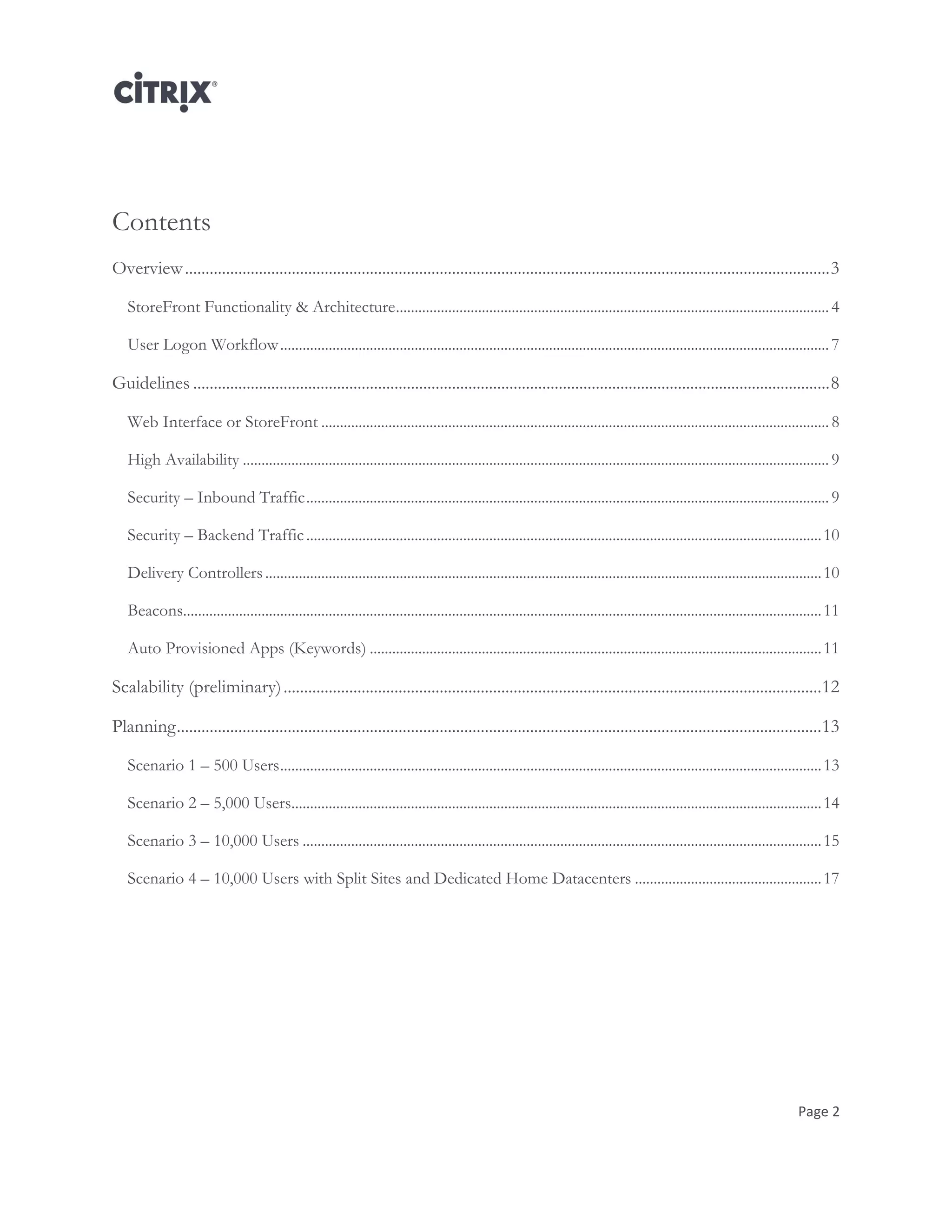 Page 2
Contents
Overview.............................................................................................................................................................3
StoreFront Functionality & Architecture....................................................................................................................4
User Logon Workflow...................................................................................................................................................7
Guidelines ...........................................................................................................................................................8
Web Interface or StoreFront ........................................................................................................................................8
High Availability .............................................................................................................................................................9
Security – Inbound Traffic............................................................................................................................................9
Security – Backend Traffic..........................................................................................................................................10
Delivery Controllers.....................................................................................................................................................10
Beacons...........................................................................................................................................................................11
Auto Provisioned Apps (Keywords) .........................................................................................................................11
Scalability (preliminary)...................................................................................................................................12
Planning.............................................................................................................................................................13
Scenario 1 – 500 Users.................................................................................................................................................13
Scenario 2 – 5,000 Users..............................................................................................................................................14
Scenario 3 – 10,000 Users ...........................................................................................................................................15
Scenario 4 – 10,000 Users with Split Sites and Dedicated Home Datacenters ..................................................17
 