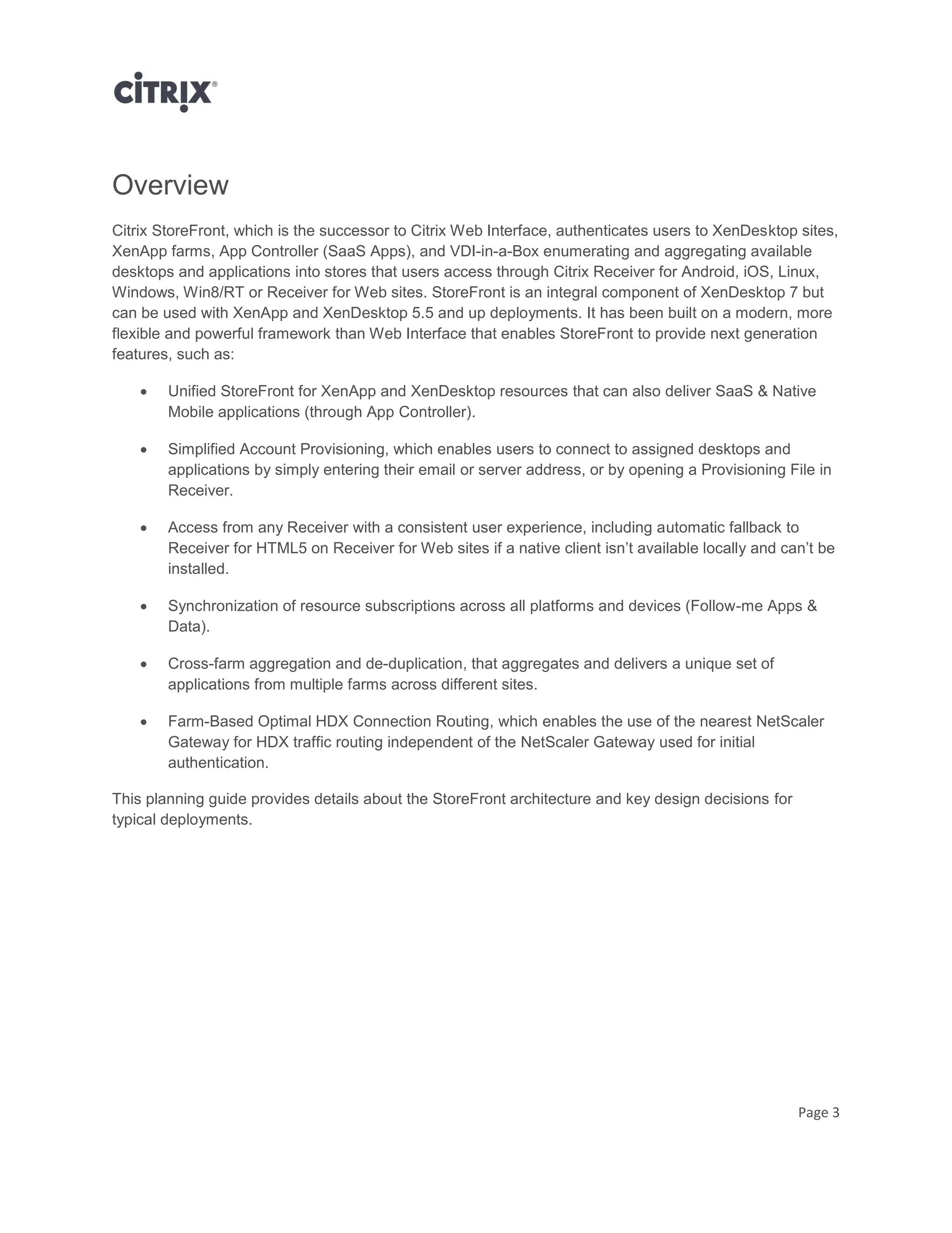 Page 3
Overview
Citrix StoreFront, which is the successor to Citrix Web Interface, authenticates users to XenDesktop sites,
XenApp farms, App Controller (SaaS Apps), and VDI-in-a-Box enumerating and aggregating available
desktops and applications into stores that users access through Citrix Receiver for Android, iOS, Linux,
Windows, Win8/RT or Receiver for Web sites. StoreFront is an integral component of XenDesktop 7 but
can be used with XenApp and XenDesktop 5.5 and up deployments. It has been built on a modern, more
flexible and powerful framework than Web Interface that enables StoreFront to provide next generation
features, such as:
 Unified StoreFront for XenApp and XenDesktop resources that can also deliver SaaS & Native
Mobile applications (through App Controller).
 Simplified Account Provisioning, which enables users to connect to assigned desktops and
applications by simply entering their email or server address, or by opening a Provisioning File in
Receiver.
 Access from any Receiver with a consistent user experience, including automatic fallback to
Receiver for HTML5 on Receiver for Web sites if a native client isn’t available locally and can’t be
installed.
 Synchronization of resource subscriptions across all platforms and devices (Follow-me Apps &
Data).
 Cross-farm aggregation and de-duplication, that aggregates and delivers a unique set of
applications from multiple farms across different sites.
 Farm-Based Optimal HDX Connection Routing, which enables the use of the nearest NetScaler
Gateway for HDX traffic routing independent of the NetScaler Gateway used for initial
authentication.
This planning guide provides details about the StoreFront architecture and key design decisions for
typical deployments.
 