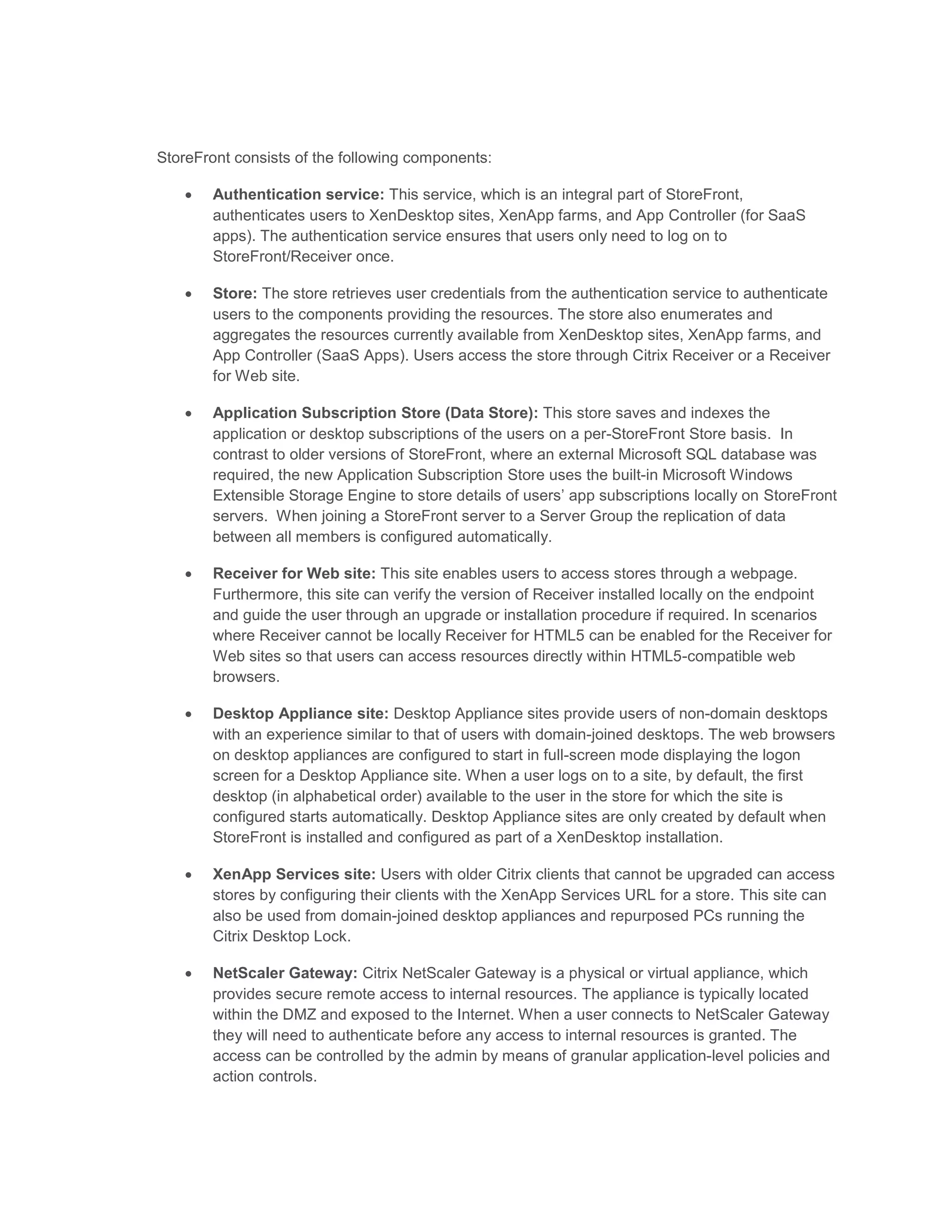 StoreFront consists of the following components:
 Authentication service: This service, which is an integral part of StoreFront,
authenticates users to XenDesktop sites, XenApp farms, and App Controller (for SaaS
apps). The authentication service ensures that users only need to log on to
StoreFront/Receiver once.
 Store: The store retrieves user credentials from the authentication service to authenticate
users to the components providing the resources. The store also enumerates and
aggregates the resources currently available from XenDesktop sites, XenApp farms, and
App Controller (SaaS Apps). Users access the store through Citrix Receiver or a Receiver
for Web site.
 Application Subscription Store (Data Store): This store saves and indexes the
application or desktop subscriptions of the users on a per-StoreFront Store basis. In
contrast to older versions of StoreFront, where an external Microsoft SQL database was
required, the new Application Subscription Store uses the built-in Microsoft Windows
Extensible Storage Engine to store details of users’ app subscriptions locally on StoreFront
servers. When joining a StoreFront server to a Server Group the replication of data
between all members is configured automatically.
 Receiver for Web site: This site enables users to access stores through a webpage.
Furthermore, this site can verify the version of Receiver installed locally on the endpoint
and guide the user through an upgrade or installation procedure if required. In scenarios
where Receiver cannot be locally Receiver for HTML5 can be enabled for the Receiver for
Web sites so that users can access resources directly within HTML5-compatible web
browsers.
 Desktop Appliance site: Desktop Appliance sites provide users of non-domain desktops
with an experience similar to that of users with domain-joined desktops. The web browsers
on desktop appliances are configured to start in full-screen mode displaying the logon
screen for a Desktop Appliance site. When a user logs on to a site, by default, the first
desktop (in alphabetical order) available to the user in the store for which the site is
configured starts automatically. Desktop Appliance sites are only created by default when
StoreFront is installed and configured as part of a XenDesktop installation.
 XenApp Services site: Users with older Citrix clients that cannot be upgraded can access
stores by configuring their clients with the XenApp Services URL for a store. This site can
also be used from domain-joined desktop appliances and repurposed PCs running the
Citrix Desktop Lock.
 NetScaler Gateway: Citrix NetScaler Gateway is a physical or virtual appliance, which
provides secure remote access to internal resources. The appliance is typically located
within the DMZ and exposed to the Internet. When a user connects to NetScaler Gateway
they will need to authenticate before any access to internal resources is granted. The
access can be controlled by the admin by means of granular application-level policies and
action controls.
 