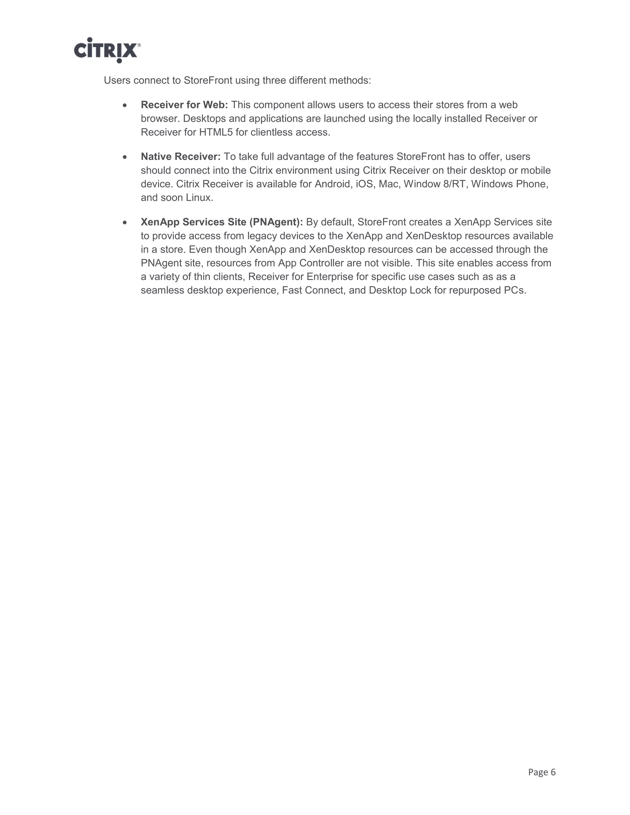 Page 6
Users connect to StoreFront using three different methods:
 Receiver for Web: This component allows users to access their stores from a web
browser. Desktops and applications are launched using the locally installed Receiver or
Receiver for HTML5 for clientless access.
 Native Receiver: To take full advantage of the features StoreFront has to offer, users
should connect into the Citrix environment using Citrix Receiver on their desktop or mobile
device. Citrix Receiver is available for Android, iOS, Mac, Window 8/RT, Windows Phone,
and soon Linux.
 XenApp Services Site (PNAgent): By default, StoreFront creates a XenApp Services site
to provide access from legacy devices to the XenApp and XenDesktop resources available
in a store. Even though XenApp and XenDesktop resources can be accessed through the
PNAgent site, resources from App Controller are not visible. This site enables access from
a variety of thin clients, Receiver for Enterprise for specific use cases such as as a
seamless desktop experience, Fast Connect, and Desktop Lock for repurposed PCs.
 