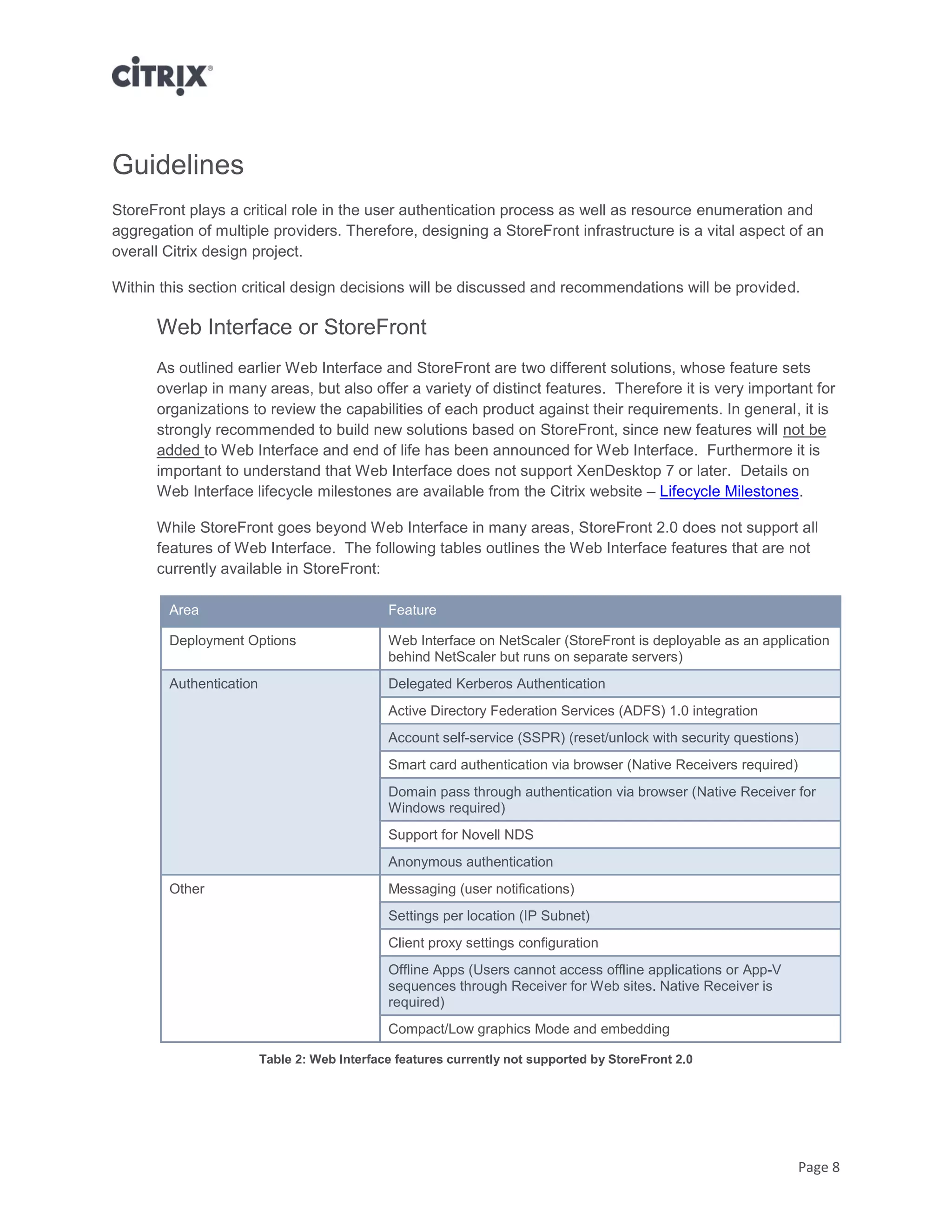 Page 8
Guidelines
StoreFront plays a critical role in the user authentication process as well as resource enumeration and
aggregation of multiple providers. Therefore, designing a StoreFront infrastructure is a vital aspect of an
overall Citrix design project.
Within this section critical design decisions will be discussed and recommendations will be provided.
Web Interface or StoreFront
As outlined earlier Web Interface and StoreFront are two different solutions, whose feature sets
overlap in many areas, but also offer a variety of distinct features. Therefore it is very important for
organizations to review the capabilities of each product against their requirements. In general, it is
strongly recommended to build new solutions based on StoreFront, since new features will not be
added to Web Interface and end of life has been announced for Web Interface. Furthermore it is
important to understand that Web Interface does not support XenDesktop 7 or later. Details on
Web Interface lifecycle milestones are available from the Citrix website – Lifecycle Milestones.
While StoreFront goes beyond Web Interface in many areas, StoreFront 2.0 does not support all
features of Web Interface. The following tables outlines the Web Interface features that are not
currently available in StoreFront:
Area Feature
Deployment Options Web Interface on NetScaler (StoreFront is deployable as an application
behind NetScaler but runs on separate servers)
Authentication Delegated Kerberos Authentication
Active Directory Federation Services (ADFS) 1.0 integration
Account self-service (SSPR) (reset/unlock with security questions)
Smart card authentication via browser (Native Receivers required)
Domain pass through authentication via browser (Native Receiver for
Windows required)
Support for Novell NDS
Anonymous authentication
Other Messaging (user notifications)
Settings per location (IP Subnet)
Client proxy settings configuration
Offline Apps (Users cannot access offline applications or App-V
sequences through Receiver for Web sites. Native Receiver is
required)
Compact/Low graphics Mode and embedding
Table 2: Web Interface features currently not supported by StoreFront 2.0
 