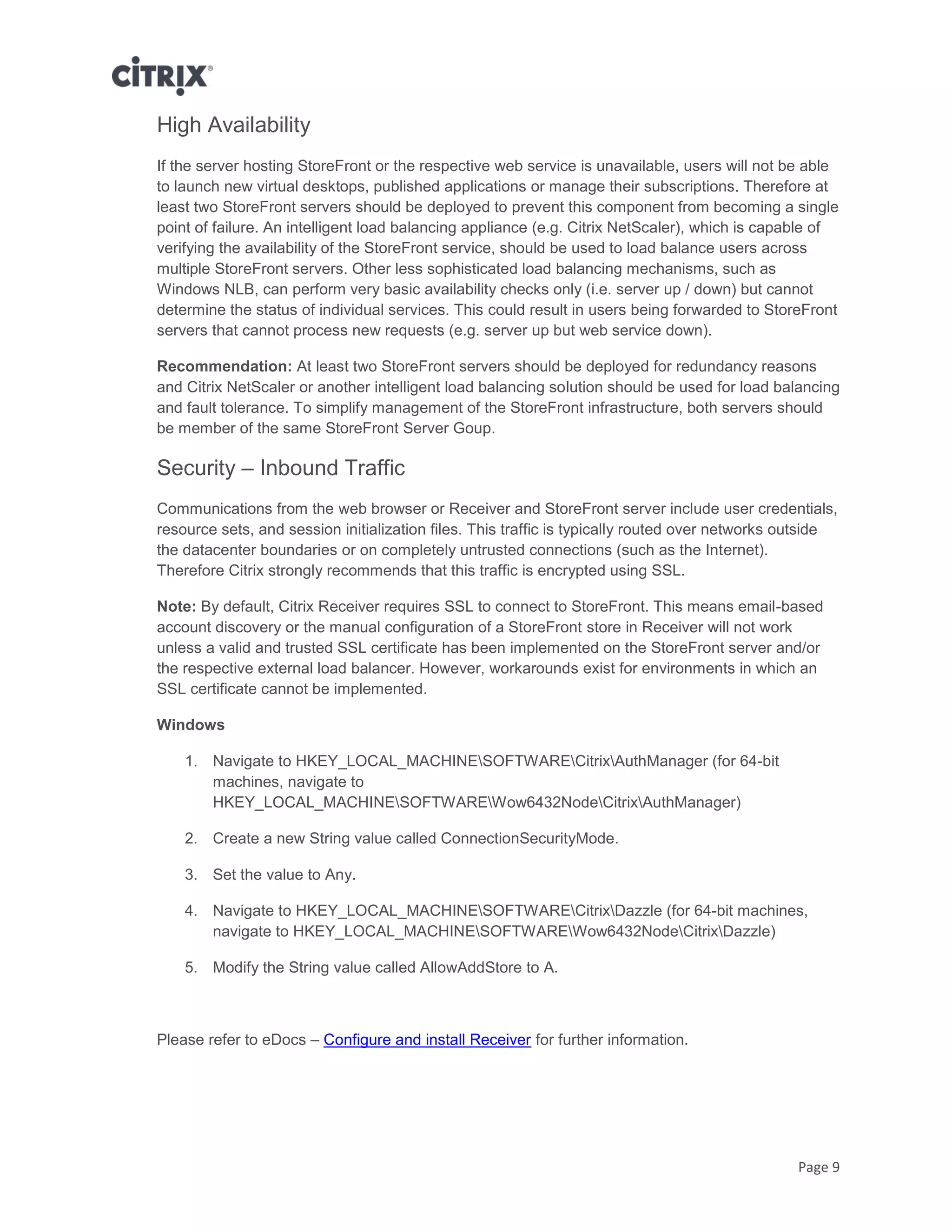 Page 9
High Availability
If the server hosting StoreFront or the respective web service is unavailable, users will not be able
to launch new virtual desktops, published applications or manage their subscriptions. Therefore at
least two StoreFront servers should be deployed to prevent this component from becoming a single
point of failure. An intelligent load balancing appliance (e.g. Citrix NetScaler), which is capable of
verifying the availability of the StoreFront service, should be used to load balance users across
multiple StoreFront servers. Other less sophisticated load balancing mechanisms, such as
Windows NLB, can perform very basic availability checks only (i.e. server up / down) but cannot
determine the status of individual services. This could result in users being forwarded to StoreFront
servers that cannot process new requests (e.g. server up but web service down).
Recommendation: At least two StoreFront servers should be deployed for redundancy reasons
and Citrix NetScaler or another intelligent load balancing solution should be used for load balancing
and fault tolerance. To simplify management of the StoreFront infrastructure, both servers should
be member of the same StoreFront Server Goup.
Security – Inbound Traffic
Communications from the web browser or Receiver and StoreFront server include user credentials,
resource sets, and session initialization files. This traffic is typically routed over networks outside
the datacenter boundaries or on completely untrusted connections (such as the Internet).
Therefore Citrix strongly recommends that this traffic is encrypted using SSL.
Note: By default, Citrix Receiver requires SSL to connect to StoreFront. This means email-based
account discovery or the manual configuration of a StoreFront store in Receiver will not work
unless a valid and trusted SSL certificate has been implemented on the StoreFront server and/or
the respective external load balancer. However, workarounds exist for environments in which an
SSL certificate cannot be implemented.
Windows
1. Navigate to HKEY_LOCAL_MACHINESOFTWARECitrixAuthManager (for 64-bit
machines, navigate to
HKEY_LOCAL_MACHINESOFTWAREWow6432NodeCitrixAuthManager)
2. Create a new String value called ConnectionSecurityMode.
3. Set the value to Any.
4. Navigate to HKEY_LOCAL_MACHINESOFTWARECitrixDazzle (for 64-bit machines,
navigate to HKEY_LOCAL_MACHINESOFTWAREWow6432NodeCitrixDazzle)
5. Modify the String value called AllowAddStore to A.
Please refer to eDocs – Configure and install Receiver for further information.
 