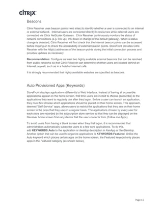 Page 11
Beacons
Citrix Receiver uses beacon points (web sites) to identify whether a user is connected to an internal
or external network. Internal users are connected directly to resources while external users are
connected via Citrix NetScaler Gateway. Citrix Receiver continuously monitors the status of
network connections (e.g. link up / link down or change of the default gateway). When a status
change is detected, Citrix Receiver will first check that the internal beacon points can be accessed
before moving on to check the accessibility of external beacon points. StoreFront provides Citrix
Receiver with the http(s) addresses of the beacon points during the initial connection process and
provides updates as necessary.
Recommendation: Configure as least two highly available external beacons that can be resolved
from public networks so that Citrix Receiver can determine whether users are located behind an
Internet paywall, such as in a hotel or Internet café.
It is strongly recommended that highly available websites are specified as beacons.
Auto Provisioned Apps (Keywords)
StoreFront displays applications differently to Web Interface. Instead of having all accessible
applications appear on the home screen, first time users are invited to choose (subscribe) to the
applications they want to regularly use after they logon. Before a user can launch an application,
they must first choose which applications should be placed on their home screen. This approach,
deemed “Self-Service” apps, allows users to restrict the applications that they see on their home
screen to the ones that they use on a regular basis. The applications chosen by every user for
each store are recorded by the subscription store service so that they can be displayed on the
Receiver home screen from any device that the user connects from (Follow me Apps).
To avoid users from having a blank screen when they first logon, it is recommended that
administrators automatically subscribe users to a few core applications. To do this,
add KEYWORDS:Auto to the application or desktop description in XenApp or XenDesktop.
Another option that can be used to organize applications is KEYWORDS:Featured. Unlike the
Auto keyword which places certain apps on the home screen, the Featured keyword only places
apps in the Featured category (as shown below).
 