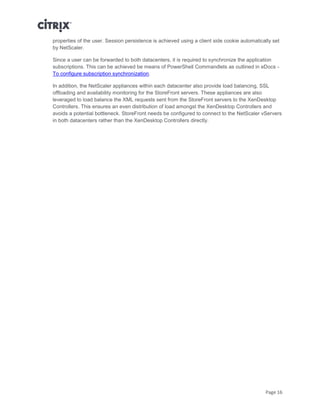 Page 16
properties of the user. Session persistence is achieved using a client side cookie automatically set
by NetScaler.
Since a user can be forwarded to both datacenters, it is required to synchronize the application
subscriptions. This can be achieved be means of PowerShell Commandlets as outlined in eDocs -
To configure subscription synchronization.
In addition, the NetScaler appliances within each datacenter also provide load balancing, SSL
offloading and availability monitoring for the StoreFront servers. These appliances are also
leveraged to load balance the XML requests sent from the StoreFront servers to the XenDesktop
Controllers. This ensures an even distribution of load amongst the XenDesktop Controllers and
avoids a potential bottleneck. StoreFront needs be configured to connect to the NetScaler vServers
in both datacenters rather than the XenDesktop Controllers directly.
 