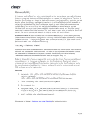 Page 9
High Availability
If the server hosting StoreFront or the respective web service is unavailable, users will not be able
to launch new virtual desktops, published applications or manage their subscriptions. Therefore at
least two StoreFront servers should be deployed to prevent this component from becoming a single
point of failure. An intelligent load balancing appliance (e.g. Citrix NetScaler), which is capable of
verifying the availability of the StoreFront service, should be used to load balance users across
multiple StoreFront servers. Other less sophisticated load balancing mechanisms, such as
Windows NLB, can perform very basic availability checks only (i.e. server up / down) but cannot
determine the status of individual services. This could result in users being forwarded to StoreFront
servers that cannot process new requests (e.g. server up but web service down).
Recommendation: At least two StoreFront servers should be deployed for redundancy reasons
and Citrix NetScaler or another intelligent load balancing solution should be used for load balancing
and fault tolerance. To simplify management of the StoreFront infrastructure, both servers should
be member of the same StoreFront Server Goup.
Security – Inbound Traffic
Communications from the web browser or Receiver and StoreFront server include user credentials,
resource sets, and session initialization files. This traffic is typically routed over networks outside
the datacenter boundaries or on completely untrusted connections (such as the Internet).
Therefore Citrix strongly recommends that this traffic is encrypted using SSL.
Note: By default, Citrix Receiver requires SSL to connect to StoreFront. This means email-based
account discovery or the manual configuration of a StoreFront store in Receiver will not work
unless a valid and trusted SSL certificate has been implemented on the StoreFront server and/or
the respective external load balancer. However, workarounds exist for environments in which an
SSL certificate cannot be implemented.
Windows
1. Navigate to HKEY_LOCAL_MACHINESOFTWARECitrixAuthManager (for 64-bit
machines, navigate to
HKEY_LOCAL_MACHINESOFTWAREWow6432NodeCitrixAuthManager)
2. Create a new String value called ConnectionSecurityMode.
3. Set the value to Any.
4. Navigate to HKEY_LOCAL_MACHINESOFTWARECitrixDazzle (for 64-bit machines,
navigate to HKEY_LOCAL_MACHINESOFTWAREWow6432NodeCitrixDazzle)
5. Modify the String value called AllowAddStore to A.
Please refer to eDocs – Configure and install Receiver for further information.
 
