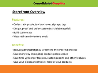StoreFront Overview Features: - Order static products – brochures, signage, tags - Design, proof and order custom (variable) materials - Build custom ads - View real-time inventory levels Benefits: -  Reduce administration  & streamline the ordering process - Save money by eliminating product obsolescence - Save time with order tracking, custom reports and other features - Give your clients a tool to sell more of your products 